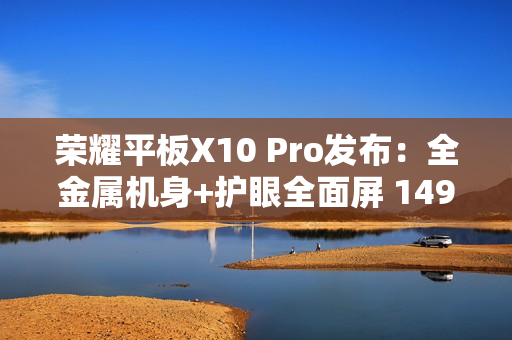 荣耀平板X10 Pro发布：全金属机身+护眼全面屏 1499元起