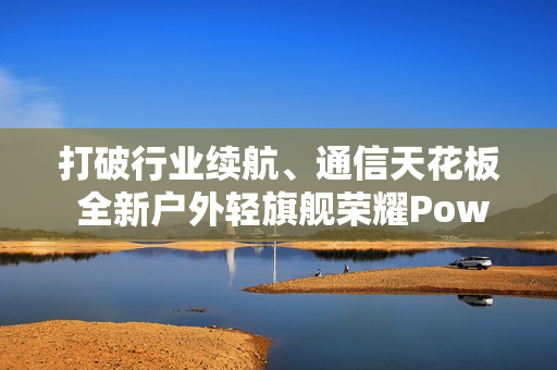 打破行业续航、通信天花板 全新户外轻旗舰荣耀Power2发布