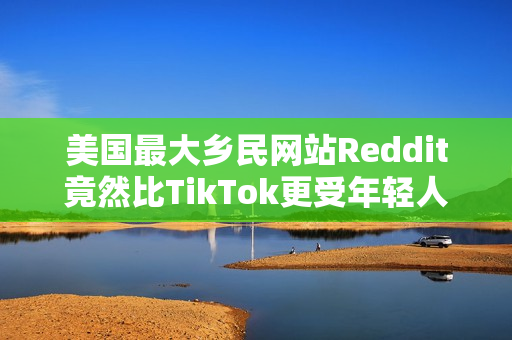 美国最大乡民网站Reddit竟然比TikTok更受年轻人欢迎？最大原因：AI垃圾文比较少
