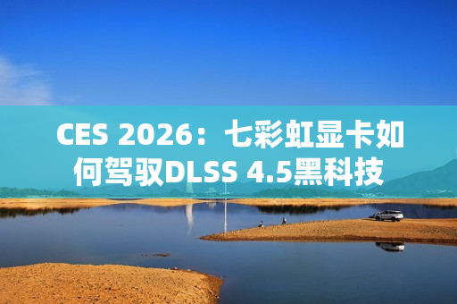 CES 2026：七彩虹显卡如何驾驭DLSS 4.5黑科技