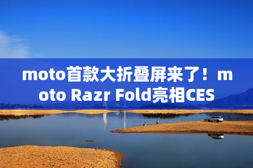 moto首款大折叠屏来了！moto Razr Fold亮相CES
