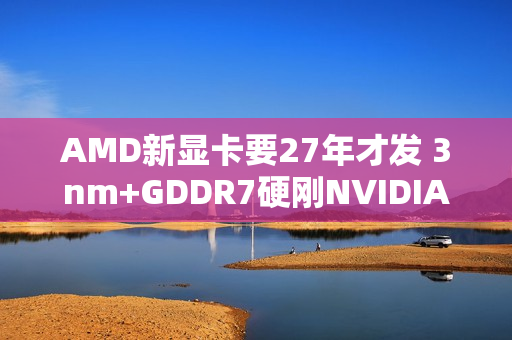 AMD新显卡要27年才发 3nm+GDDR7硬刚NVIDIA