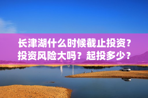 长津湖什么时候截止投资？投资风险大吗？起投多少？(长津湖什么时候拍的)