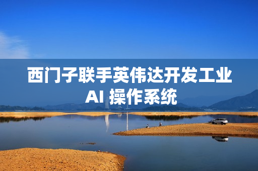 西门子联手英伟达开发工业 AI 操作系统