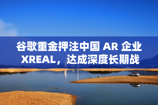 谷歌重金押注中国 AR 企业 XREAL，达成深度长期战略合作