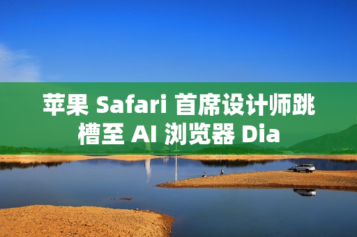 苹果 Safari 首席设计师跳槽至 AI 浏览器 Dia