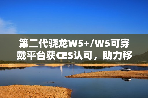 第二代骁龙W5+/W5可穿戴平台获CES认可，助力移动配件走向独立终端