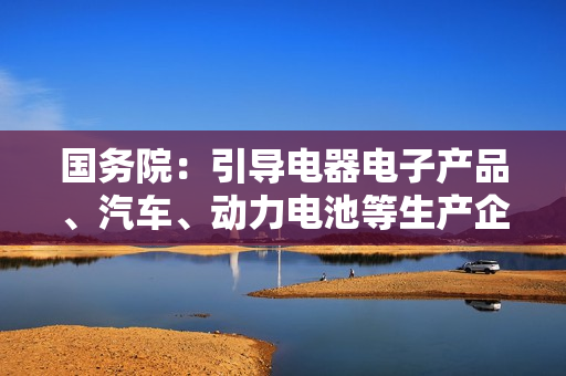 国务院：引导电器电子产品、汽车、动力电池等生产企业参与回收利用