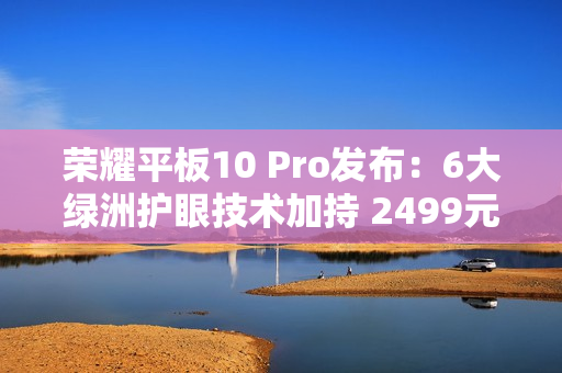 荣耀平板10 Pro发布：6大绿洲护眼技术加持 2499元起