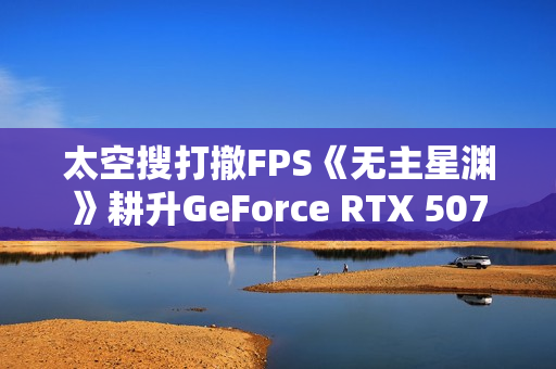 太空搜打撤FPS《无主星渊》耕升GeForce RTX 5070 追风 OC战术协作