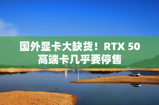 国外显卡大缺货！RTX 50高端卡几乎要停售