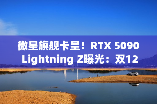微星旗舰卡皇！RTX 5090 Lightning Z曝光：双12V-2×6接口、40相供电