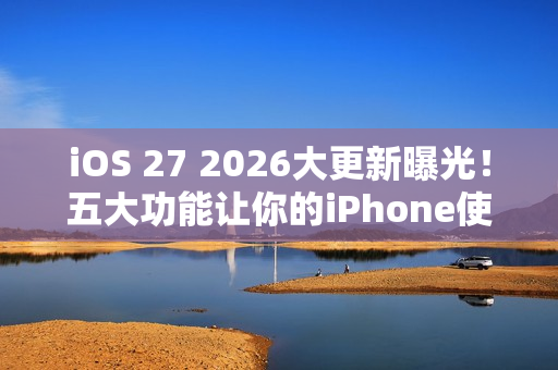 iOS 27 2026大更新曝光！五大功能让你的iPhone使用体验升级