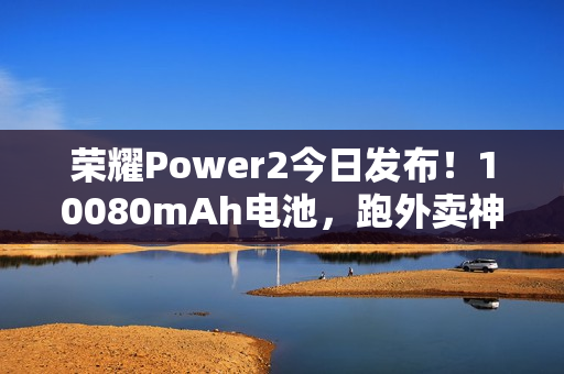 荣耀Power2今日发布！10080mAh电池，跑外卖神器