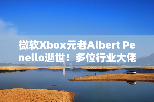 微软Xbox元老Albert Penello逝世！多位行业大佬发文缅怀