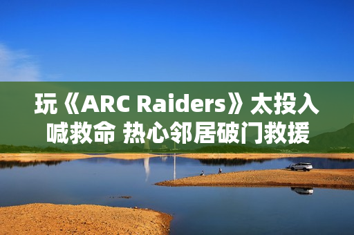 玩《ARC Raiders》太投入喊救命 热心邻居破门救援