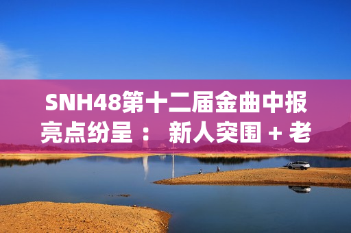 SNH48第十二届金曲中报亮点纷呈 ： 新人突围 + 老将逆袭 席位争夺白热化(snh48第五届金曲排名)