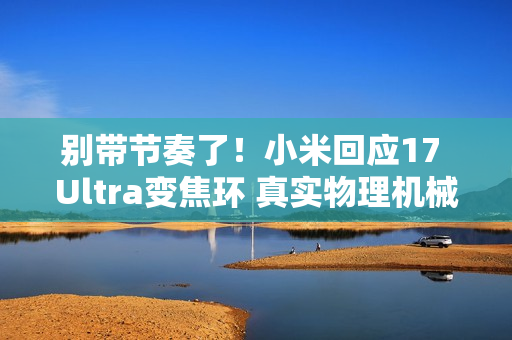 别带节奏了！小米回应17 Ultra变焦环 真实物理机械结构：原博主已澄清