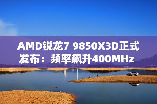 AMD锐龙7 9850X3D正式发布：频率飙升400MHz 功耗完全不变