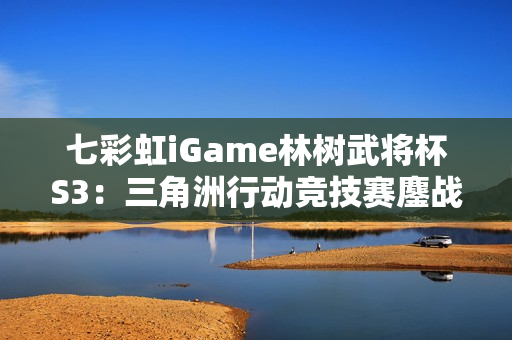 七彩虹iGame林树武将杯S3：三角洲行动竞技赛鏖战正酣！