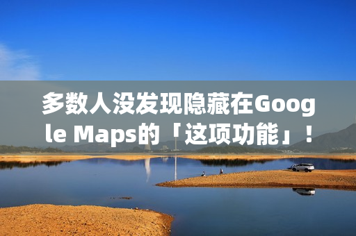 多数人没发现隐藏在Google Maps的「这项功能」！将完全改变看导航的习惯