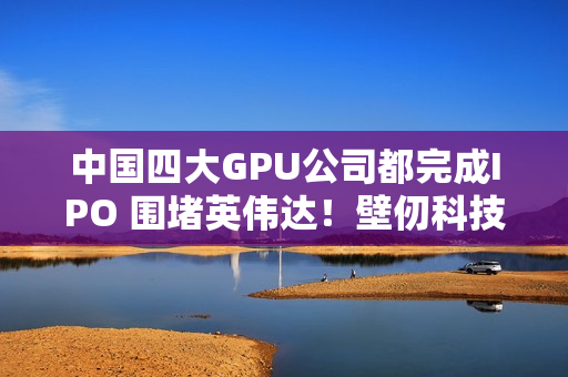 中国四大GPU公司都完成IPO 围堵英伟达！壁仞科技今日上市 股价涨幅最高超100%