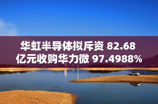 华虹半导体拟斥资 82.68 亿元收购华力微 97.4988% 股权