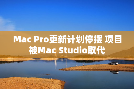 Mac Pro更新计划停摆 项目被Mac Studio取代