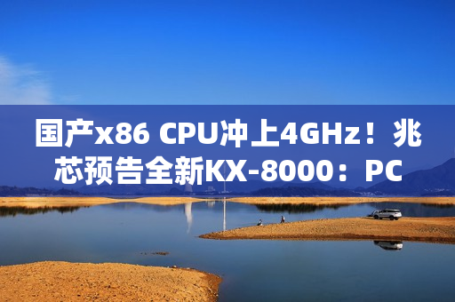 国产x86 CPU冲上4GHz！兆芯预告全新KX-8000：PCIe 5/DDR5都有了