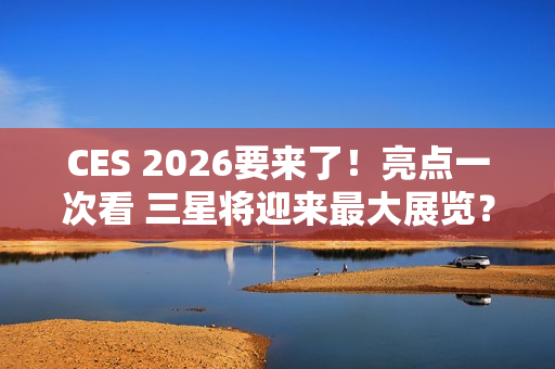 CES 2026要来了！亮点一次看 三星将迎来最大展览？