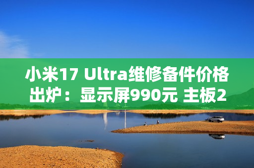 小米17 Ultra维修备件价格出炉：显示屏990元 主板2980元起