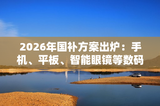 2026年国补方案出炉：手机、平板、智能眼镜等数码产品可享15% 最高500元补贴