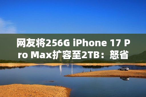 网友将256G iPhone 17 Pro Max扩容至2TB：怒省5000多元