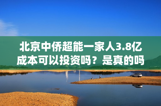 北京中侨超能一家人3.8亿成本可以投资吗？是真的吗？(中侨能源是小加油站吗)