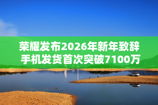 荣耀发布2026年新年致辞 手机发货首次突破7100万台
