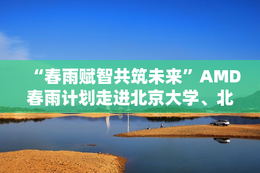 “春雨赋智共筑未来”AMD春雨计划走进北京大学、北京交通大学，以全栈式AI解决方案赋能AI学习与创新