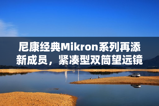 尼康经典Mikron系列再添新成员，紧凑型双筒望远镜6×15 CF与7×15 CF（黑色）焕新发布