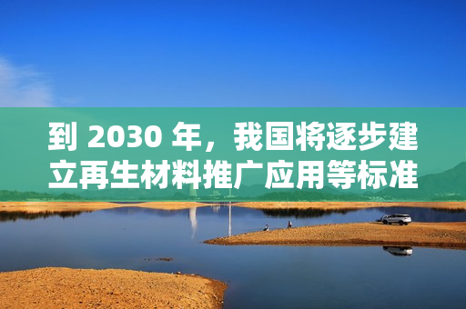 到 2030 年，我国将逐步建立再生材料推广应用等标准和认证体系