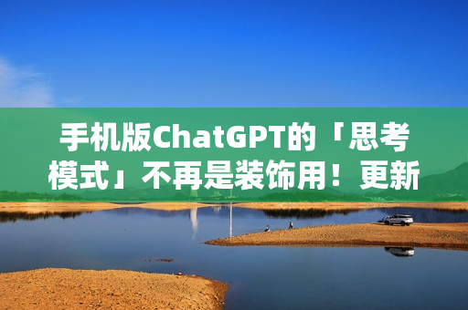 手机版ChatGPT的「思考模式」不再是装饰用！更新后真的能给出比较完整的答案