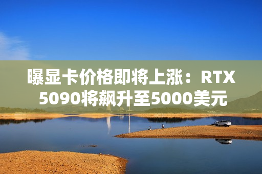 曝显卡价格即将上涨：RTX 5090将飙升至5000美元