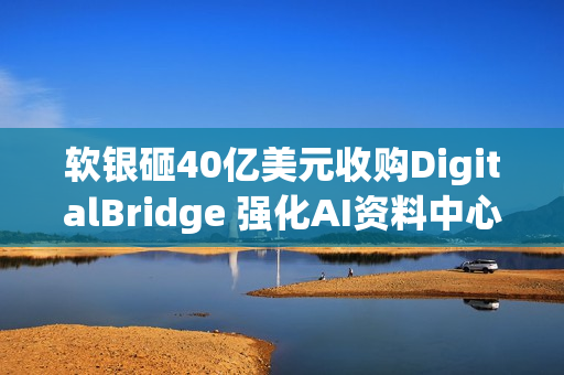 软银砸40亿美元收购DigitalBridge 强化AI资料中心布局