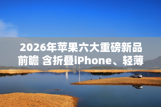2026年苹果六大重磅新品前瞻 含折叠iPhone、轻薄Mac