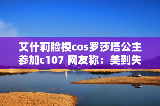 艾什莉脸模cos罗莎塔公主参加c107 网友称：美到失语