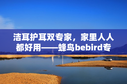 洁耳护耳双专家，家里人人都好用——蜂鸟bebird专业耳朵护理仪重磅上市！