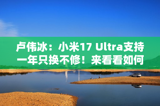 卢伟冰：小米17 Ultra支持一年只换不修！来看看如何申请