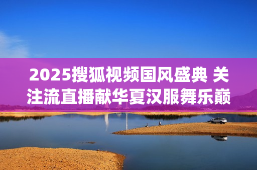 2025搜狐视频国风盛典 关注流直播献华夏汉服舞乐巅峰盛况(2025搜狐视频国风盛典礼服大赛武汉赛区如何参加)