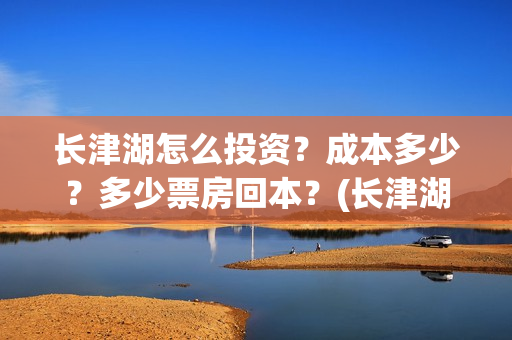 长津湖怎么投资？成本多少？多少票房回本？(长津湖投资收益有多少)