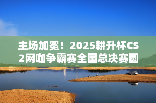 主场加冕！2025耕升杯CS2网咖争霸赛全国总决赛圆满落幕！