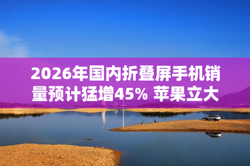 2026年国内折叠屏手机销量预计猛增45% 苹果立大功？