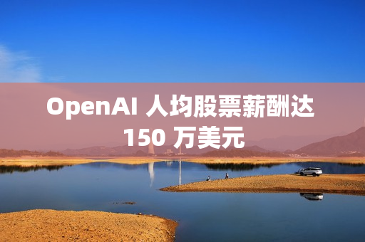 OpenAI 人均股票薪酬达 150 万美元